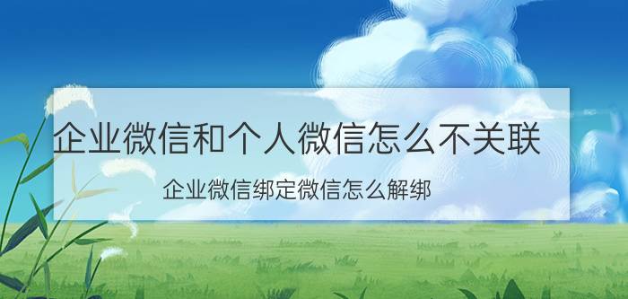 企业微信和个人微信怎么不关联 企业微信绑定微信怎么解绑？